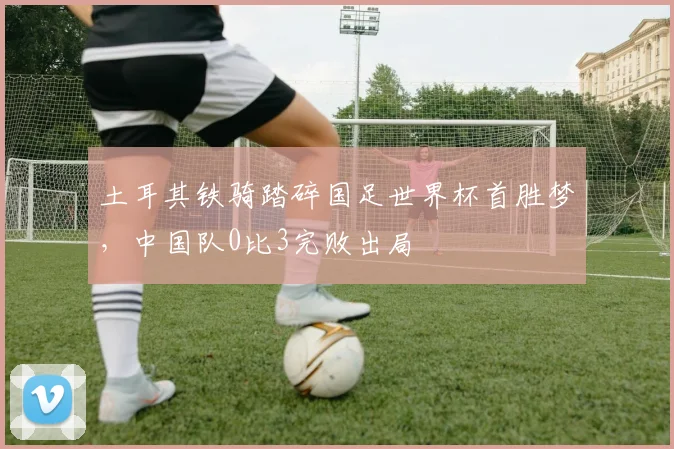 土耳其铁骑踏碎国足世界杯首胜梦，中国队0比3完败出局