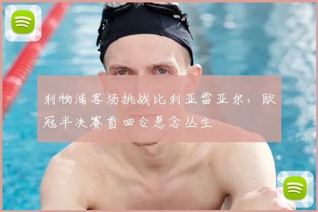 利物浦客场挑战比利亚雷亚尔,欧冠半决赛首回合悬念丛生