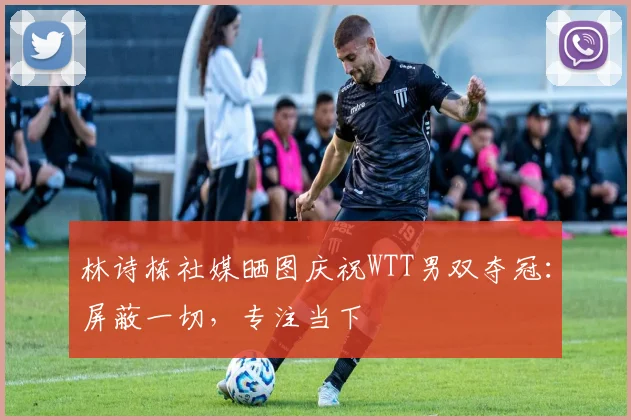 林诗栋社媒晒图庆祝WTT男双夺冠：屏蔽一切，专注当下