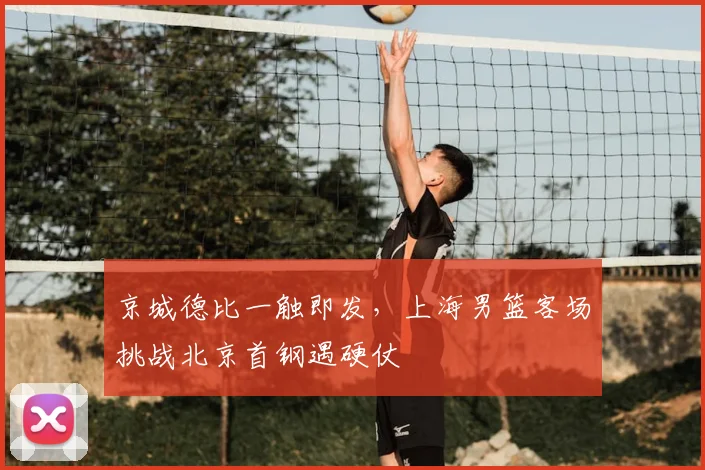 京城德比一触即发，上海男篮客场挑战北京首钢遇硬仗