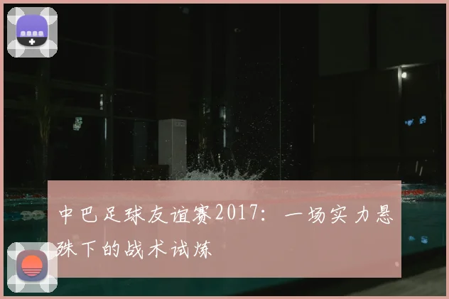 中巴足球友谊赛2017：一场实力悬殊下的战术试炼