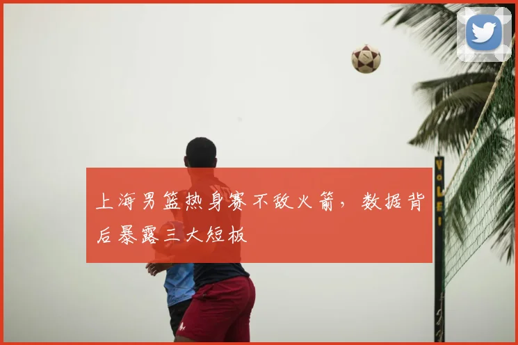 上海男篮热身赛不敌火箭，数据背后暴露三大短板