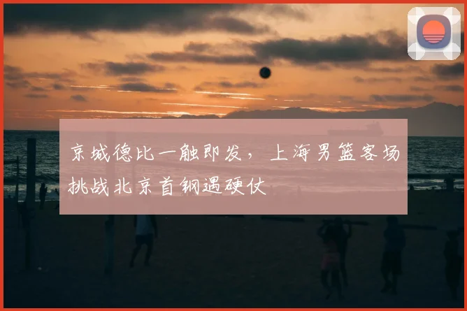 京城德比一触即发，上海男篮客场挑战北京首钢遇硬仗