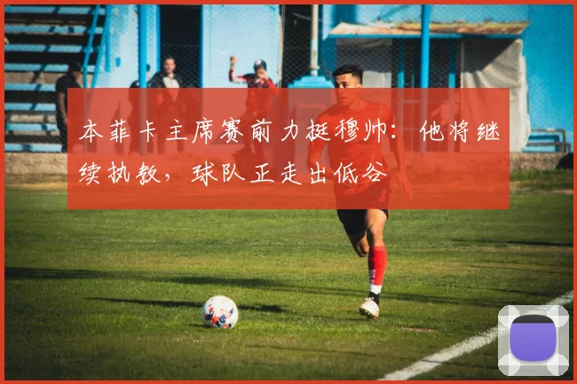 本菲卡主席赛前力挺穆帅：他将继续执教，球队正走出低谷