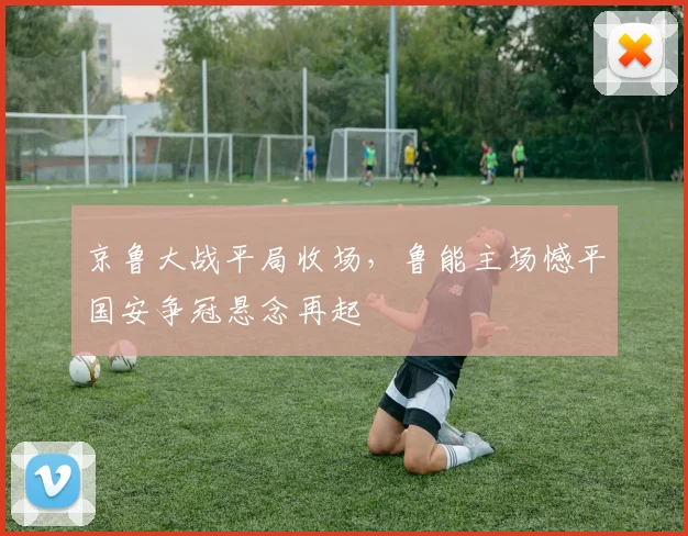 京鲁大战平局收场,鲁能主场憾平国安争冠悬念再起