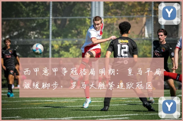 西甲意甲争冠格局明朗：皇马平局放缓脚步，罗马大胜紧追欧冠区