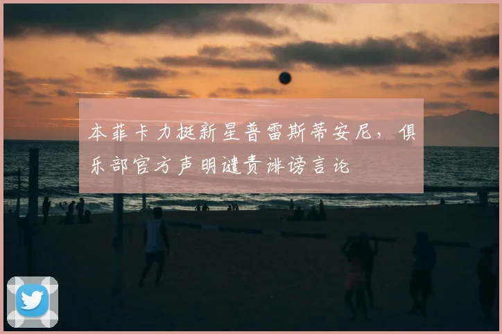本菲卡力挺新星普雷斯蒂安尼，俱乐部官方声明谴责诽谤言论